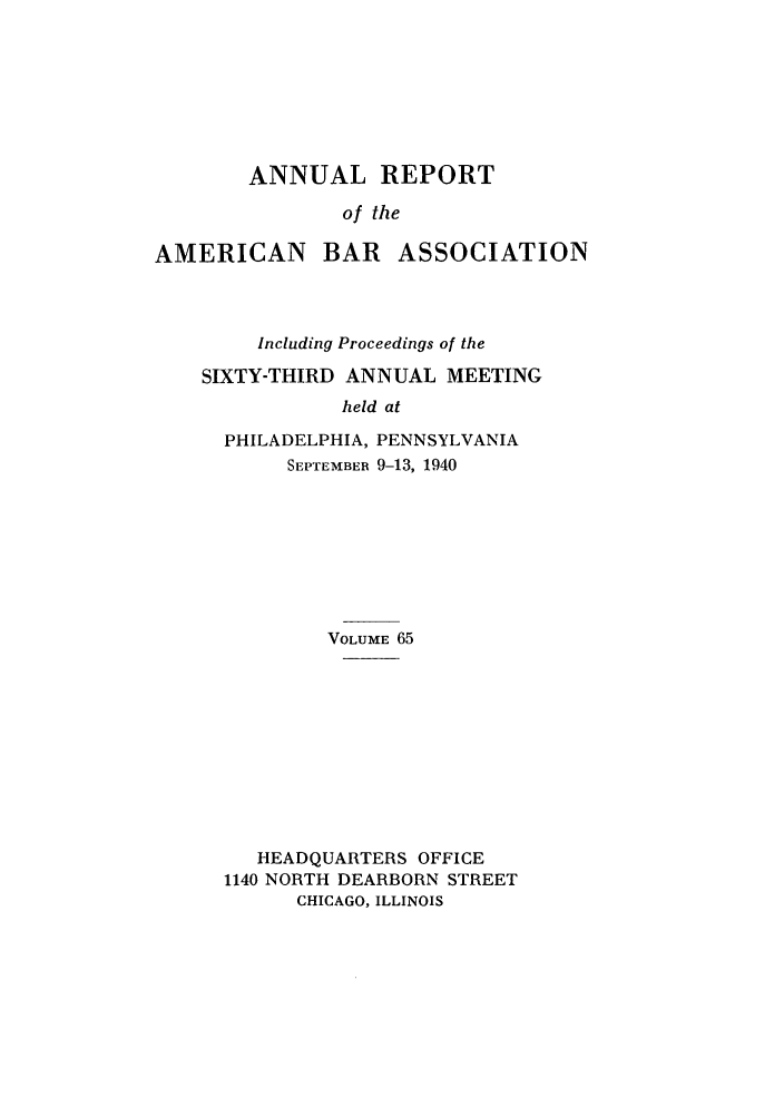 handle is hein.journals/anraba65 and id is 1 raw text is: ANNUAL REPORT
of the

AMERICAN BAR

ASSOCIATION

Including Proceedings of the
SIXTY-THIRD ANNUAL MEETING
held at
PHILADELPHIA, PENNSYLVANIA
SEPTEMBER 9-13, 1940

VOLUME 65
HEADQUARTERS OFFICE
1140 NORTH DEARBORN STREET
CHICAGO, ILLINOIS


