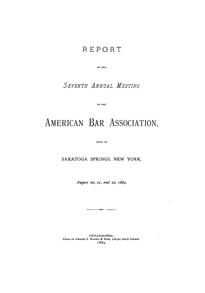 handle is hein.journals/anraba7 and id is 1 raw text is: REPORT
OF THE

SEVENTH ANNUAL

ZEETING

OF THE

AMERICAN BAR ASSOCIATION,
HELDS AT
SARATOGA SPRINGS, NEW YORK,

AUg'uSI 20, 21, and 22, i884.
PHILADELPHIA:
PRESS OF GEORGE S. HARRIS & SONS, 718-P4 ARCH STREiT.
1884.


