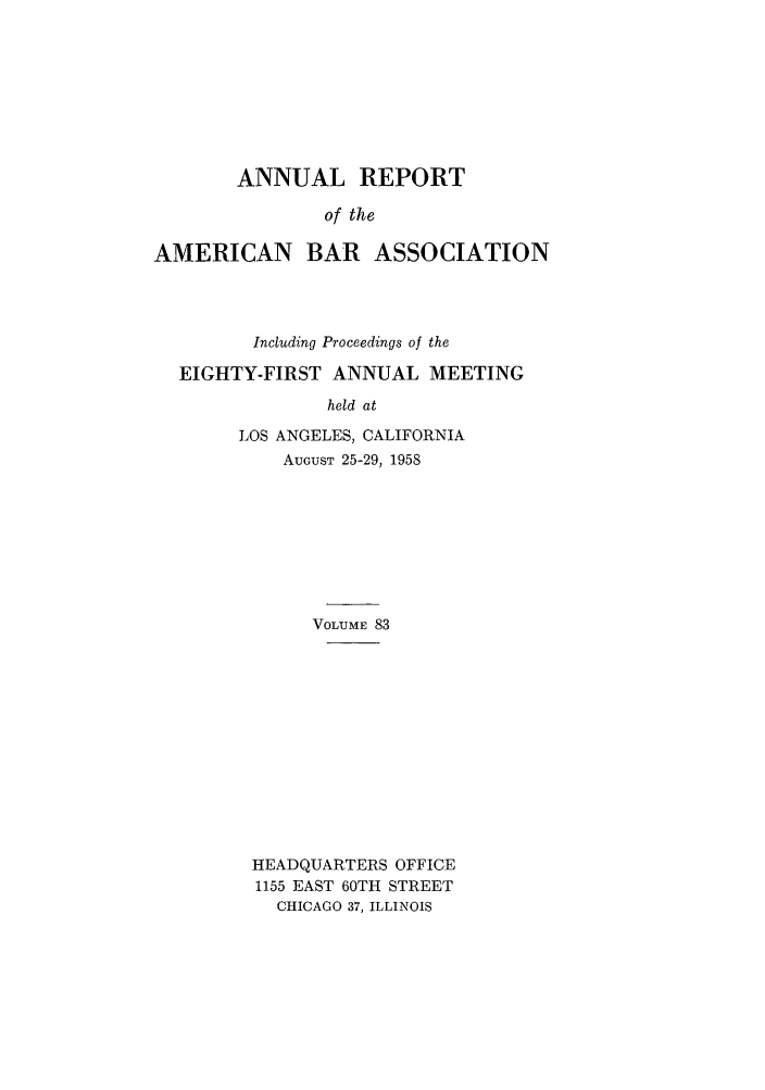 handle is hein.journals/anraba83 and id is 1 raw text is: ANNUAL REPORT
of the
AMERICAN BAR ASSOCIATION

Including Proceedings of the
EIGHTY-FIRST ANNUAL MEETING
held at
LOS ANGELES, CALIFORNIA
AUGUST 25-29, 1958

VOLUME 83
HEADQUARTERS OFFICE
1155 EAST 60TH STREET
CHICAGO 37, ILLINOIS


