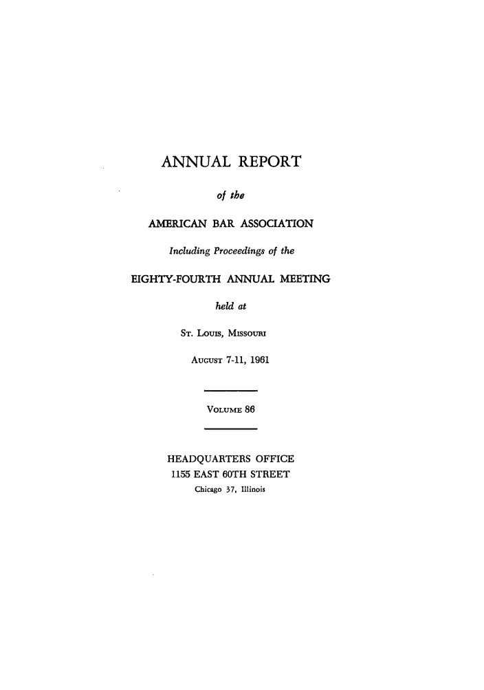 handle is hein.journals/anraba86 and id is 1 raw text is: ANNUAL REPORT
of the
AMERICAN BAR ASSOCIATION
Including Proceedings of the
EIGHTY-FOURTH ANNUAL MEETING
held at
ST. Louis, MIssouRI
AUGUST 7-11, 1961
VOLUME 86
HEADQUARTERS OFFICE
1155 EAST 60TH STREET
Chicago 37, Illinois



