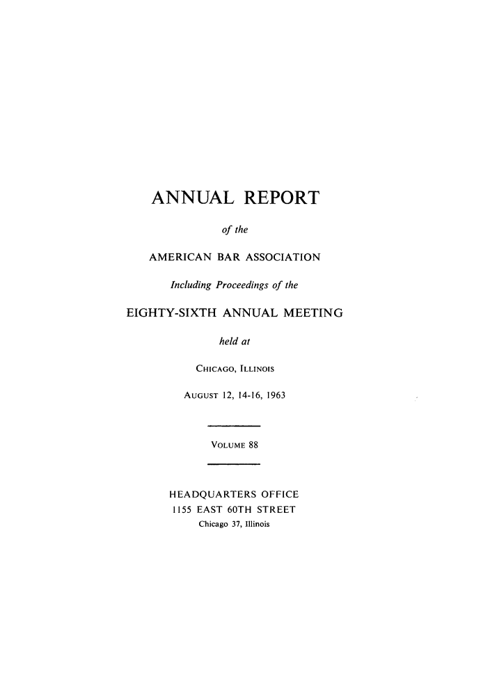 handle is hein.journals/anraba88 and id is 1 raw text is: ANNUAL REPORT
of the
AMERICAN BAR ASSOCIATION
Including Proceedings of the
EIGHTY-SIXTH ANNUAL MEETING
held at
CHICAGO, ILLINOIS
AUGUST 12, 14-16, 1963
VOLUME 88
HEADQUARTERS OFFICE
1155 EAST 60TH STREET
Chicago 37, Illinois


