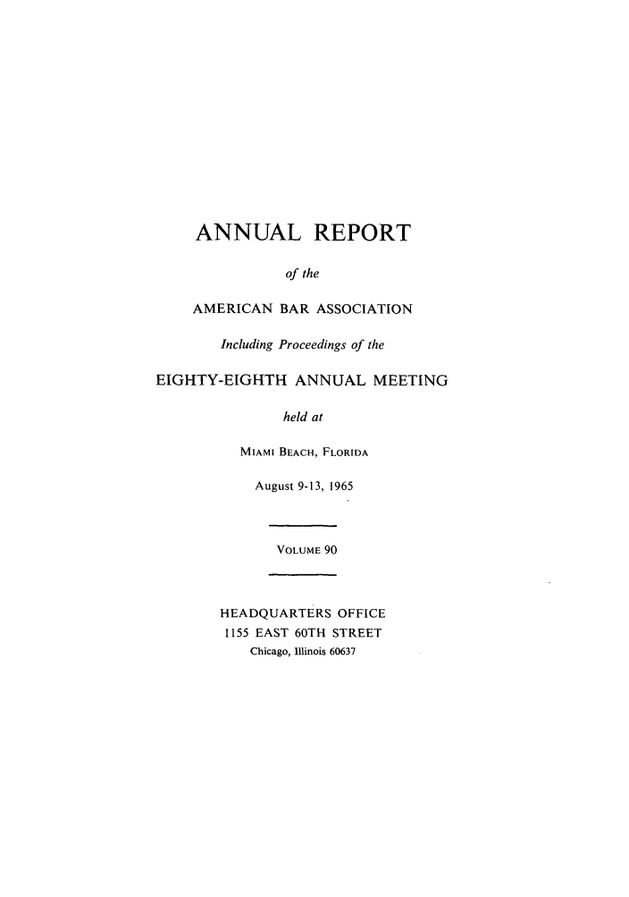 handle is hein.journals/anraba90 and id is 1 raw text is: ANNUAL REPORT
of the
AMERICAN BAR ASSOCIATION
Including Proceedings of the
EIGHTY-EIGHTH ANNUAL MEETING
held at
MIAMI BEACH, FLORIDA
August 9-13, 1965
VOLUME 90
HEADQUARTERS OFFICE
1155 EAST 60TH STREET
Chicago, Illinois 60637


