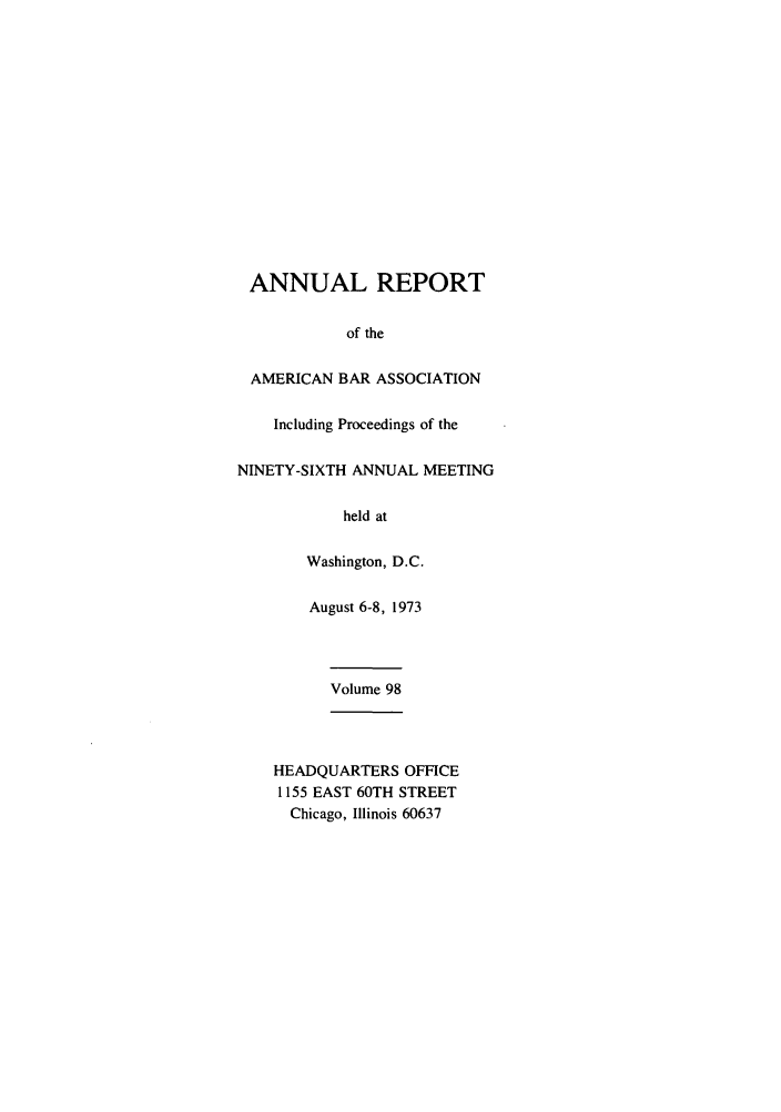 handle is hein.journals/anraba98 and id is 1 raw text is: ANNUAL REPORT
of the
AMERICAN BAR ASSOCIATION
Including Proceedings of the
NINETY-SIXTH ANNUAL MEETING
held at
Washington, D.C.
August 6-8, 1973
Volume 98
HEADQUARTERS OFFICE
1155 EAST 60TH STREET
Chicago, Illinois 60637


