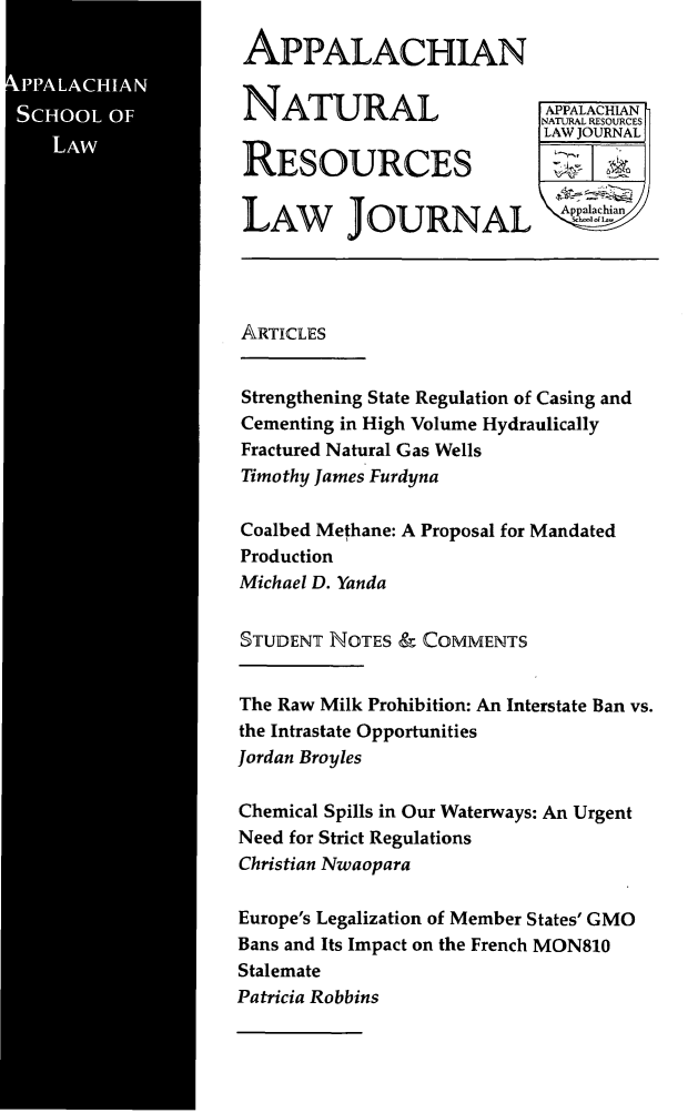 handle is hein.journals/anrlj9 and id is 1 raw text is: 

A LA, HIA
  SC.OLS


APPALACHIAN

NATURAL

RESOURCES

LAW JOURNAL


APPALACHIANh
NATURAL RESOURCES
LAWJOURNAL


ARTICLES

Strengthening State Regulation of Casing and
Cementing in High Volume Hydraulically
Fractured Natural Gas Wells
Timothy James Furdyna

Coalbed Methane: A Proposal for Mandated
Production
Michael D. Yanda

STUDENT NOTES & COMMENTS

The Raw Milk Prohibition: An Interstate Ban vs.
the Intrastate Opportunities
Jordan Broyles

Chemical Spills in Our Waterways: An Urgent
Need for Strict Regulations
Christian Nwaopara

Europe's Legalization of Member States' GMO
Bans and Its Impact on the French MON810
Stalemate
Patricia Robbins


