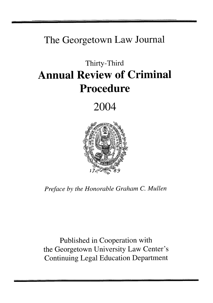 handle is hein.journals/anrvcpr33 and id is 1 raw text is: The Georgetown Law Journal

Annual

Thirty-Third
Review of Criminal
Procedure

2004

Preface by the Honorable Graham C. Mullen
Published in Cooperation with
the Georgetown University Law Center's
Continuing Legal Education Department


