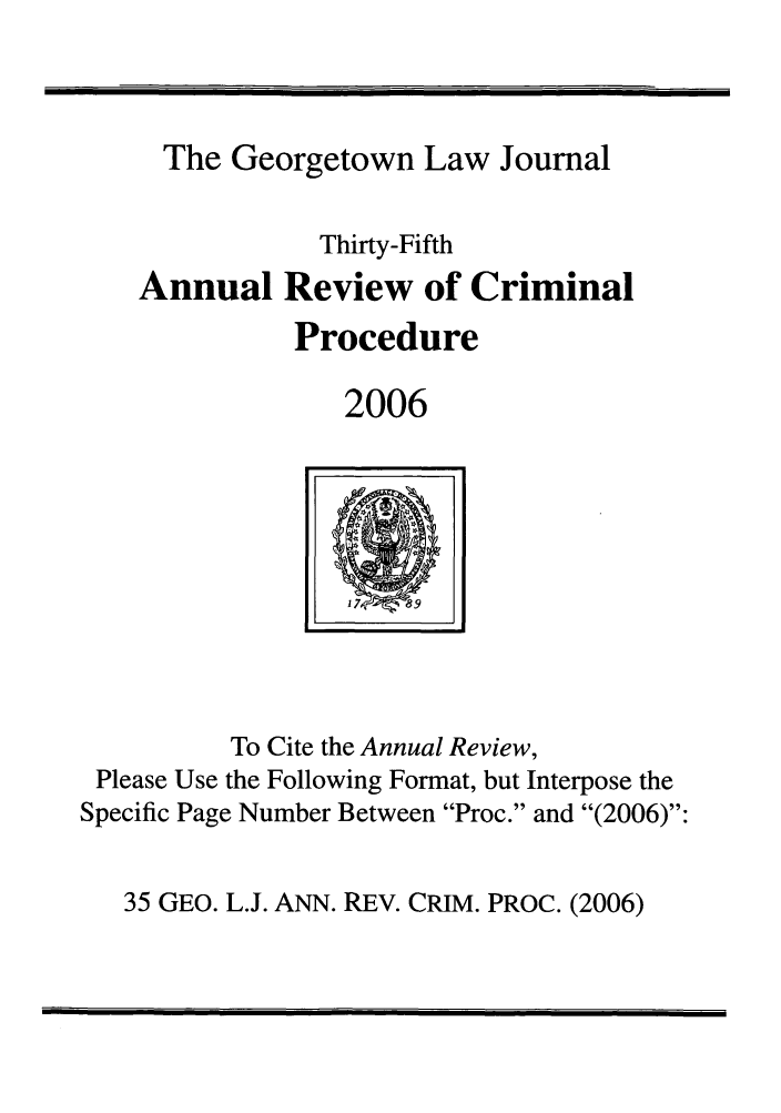 handle is hein.journals/anrvcpr35 and id is 1 raw text is: The Georgetown Law Journal
Thirty-Fifth
Annual Review of Criminal
Procedure
2006

To Cite the Annual Review,
Please Use the Following Format, but Interpose the
Specific Page Number Between Proc. and (2006):

35 GEO. L.J. ANN. REV. CRIM. PROC. (2006)

W _

I    17exO V89       I


