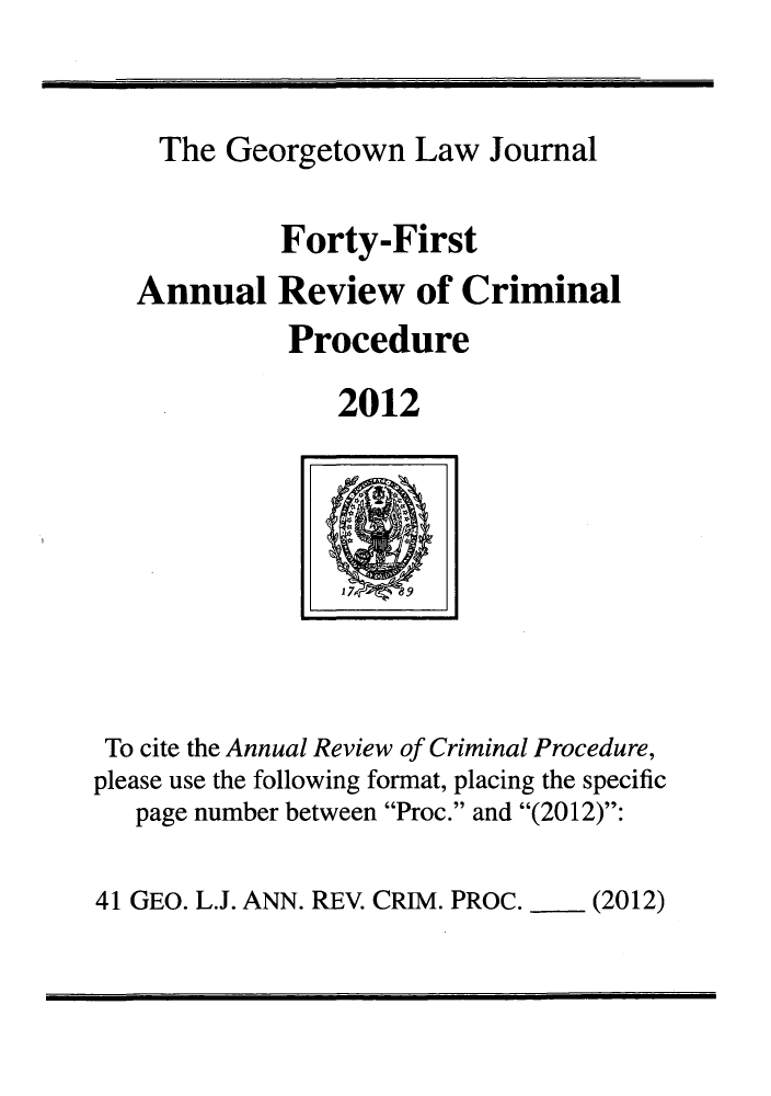 handle is hein.journals/anrvcpr41 and id is 1 raw text is: The Georgetown Law Journal
Forty-First
Annual Review of Criminal
Procedure
2012

To cite the Annual Review of Criminal Procedure,
please use the following format, placing the specific
page number between Proc. and (2012):

41 GEO. L.J. ANN. REV. CRIM. PROC.  (2012)


