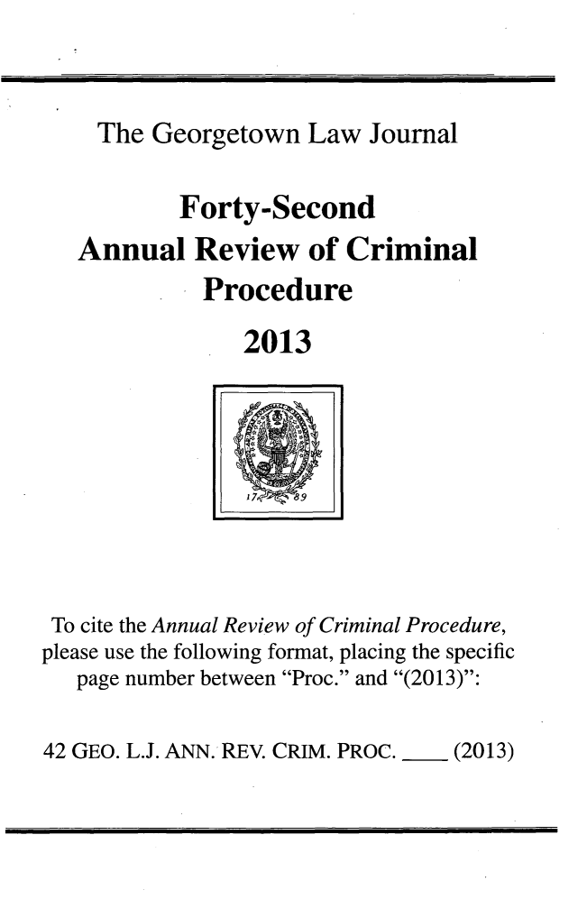 handle is hein.journals/anrvcpr42 and id is 1 raw text is: ï»¿The Georgetown Law Journal
Forty-Second
Annual Review of Criminal
Procedure
2013
17 8
To cite the Annual Review of Criminal Procedure,
please use the following format, placing the specific
page number between Proc. and (2013):

42 GEO. L.J. ANN. REV. CRIM. PROC.  (2013)



