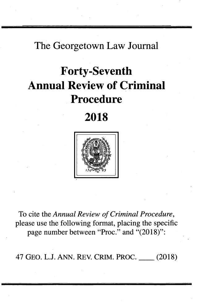 handle is hein.journals/anrvcpr47 and id is 1 raw text is: 



    The  Georgetown  Law  Journal

           Forty-Seventh
   Annual   Review   of Criminal
             Procedure

                2018




                  7 89




 To cite the Annual Review of Criminal Procedure,
please use the following format, placing the specific
   page number between Proc. and (2018):


47 GEO. L.J. ANN. REV. CRIM. PROC. - (2018)


