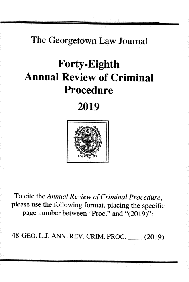 handle is hein.journals/anrvcpr48 and id is 1 raw text is: 


     The Georgetown Law Journal

           Forty-Eighth
   Annual Review of Criminal
             Procedure
                2019







 To cite the Annual Review of Criminal Procedure,
please use the following format, placing the specific
   page number between Proc. and (2019):

48 GEO. L.J. ANN. REV. CRIM. PROC.   (2019)


