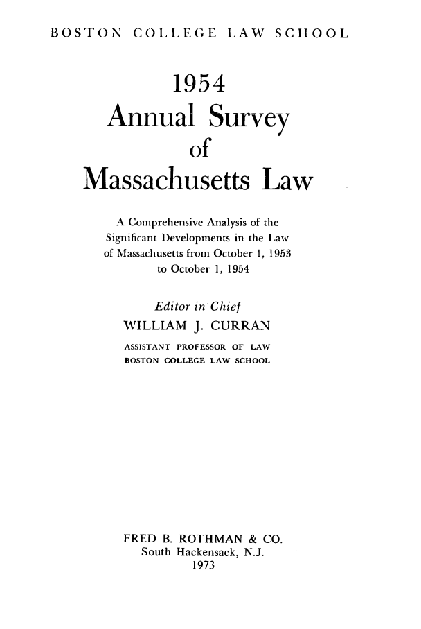 handle is hein.journals/ansmass1 and id is 1 raw text is: BOSTON COLLEGE LAW SCHOOL

1954
Annual Survey
of
Massachusetts Law
A Comprehensive Analysis of the
Significant Developments in the Law
of Massachusetts from October 1, 1953
to October 1, 1954
Editor in Chief
WILLIAM     J. CURRAN
ASSISTANT PROFESSOR OF LAW
BOSTON COLLEGE LAW SCHOOL
FRED B. ROTHMAN & CO.
South Hackensack, N.J.
1973


