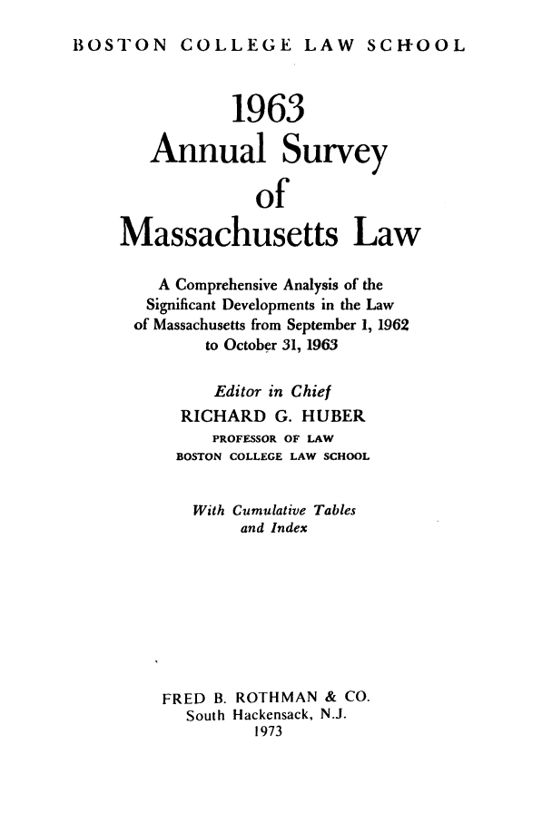 handle is hein.journals/ansmass10 and id is 1 raw text is: BOSTON COLLEGE LAW SCH-OOL

1963
Annual Survey
of
Massachusetts Law
A Comprehensive Analysis of the
Significant Developments in the Law
of Massachusetts from September 1, 1962
to October 31, 1963
Editor in Chief
RICHARD G. HUBER
PROFESSOR OF LAW
BOSTON COLLEGE LAW SCHOOL
With Cumulative Tables
and Index
FRED B. ROTHMAN & CO.
South Hackensack, N.J.
1973


