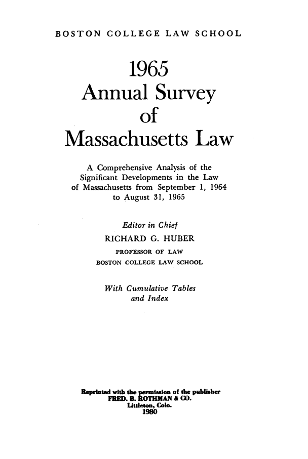 handle is hein.journals/ansmass12 and id is 1 raw text is: BOSTON      COLLEGE LAW          SCHOOL
1965
Annual Survey
of
Massachusetts Law
A Comprehensive Analysis of the
Significant Developments in the Law
of Massachusetts from September 1, 1964
to August 31, 1965
Editor in Chief
RICHARD G. HUBER
PROFESSOR OF LAW
BOSTON COLLEGE LAW SCHOOL
With Cumulative Tables
and Index
Reprinted with the permission of the publisher
FRED. B. ROTHMAN & CO.
Littleton, Colo.
1980


