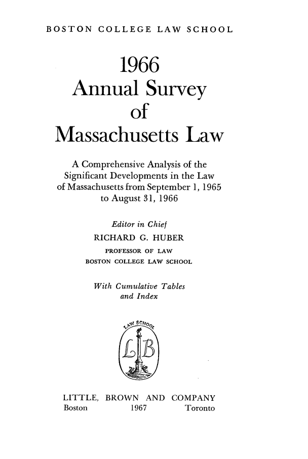 handle is hein.journals/ansmass13 and id is 1 raw text is: BOSTON COLLEGE LAW SCHOOL
1966
Annual Survey
of
Massachusetts Law
A Comprehensive Analysis of the
Significant Developments in the Law
of Massachusetts from September 1, 1965
to August 31, 1966
Editor in Chief
RICHARD G. HUBER
PROFESSOR OF LAW
BOSTON COLLEGE LAW SCHOOL
With Cumulative Tables
and Index
LITTLE, BROWN AND COMPANY
Boston       1967       Toronto


