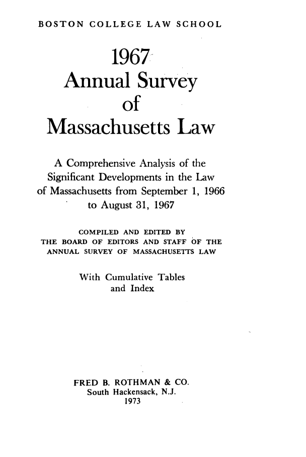 handle is hein.journals/ansmass14 and id is 1 raw text is: BOSTON COLLEGE LAW SCHOOL
1967
Annual Survey
of
Massachusetts Law
A Comprehensive Analysis of the
Significant Developments in the Law
of Massachusetts from September 1, 1966
to August 31, 1967
COMPILED AND EDITED BY
THE BOARD OF EDITORS AND STAFF OF THE
ANNUAL SURVEY OF MASSACHUSETTS LAW
With Cumulative Tables
and Index
FRED B. ROTHMAN & CO.
South Hackensack, N.J.
1973


