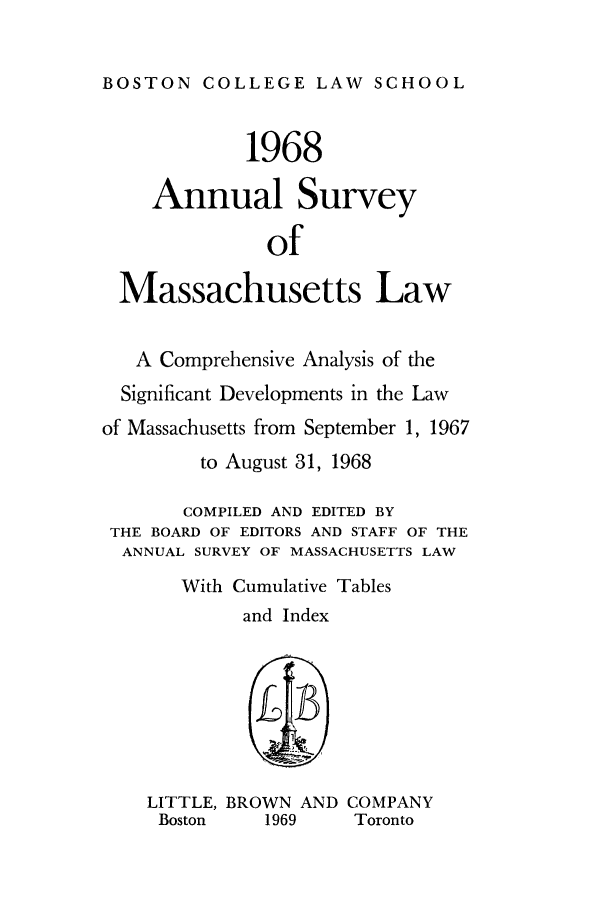 handle is hein.journals/ansmass15 and id is 1 raw text is: BOSTON COLLEGE LAW SCHOOL
1968
Annual Survey
of
Massachusetts Law
A Comprehensive Analysis of the
Significant Developments in the Law
of Massachusetts from September 1, 1967
to August 31, 1968
COMPILED AND EDITED BY
THE BOARD OF EDITORS AND STAFF OF THE
ANNUAL SURVEY OF MASSACHUSETTS LAW
With Cumulative Tables
and Index
LITTLE, BROWN AND COMPANY
Boston    1969      Toronto


