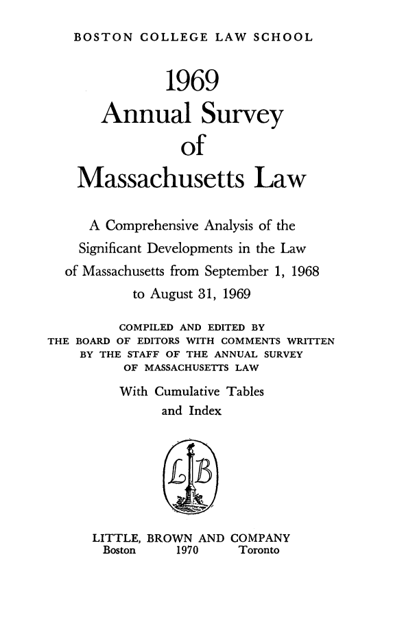 handle is hein.journals/ansmass16 and id is 1 raw text is: BOSTON COLLEGE LAW SCHOOL
1969
Annual Survey
of
Massachusetts Law
A Comprehensive Analysis of the
Significant Developments in the Law
of Massachusetts from September 1, 1968
to August 31, 1969
COMPILED AND EDITED BY
THE BOARD OF EDITORS WITH COMMENTS WRITTEN
BY THE STAFF OF THE ANNUAL SURVEY
OF MASSACHUSETTS LAW
With Cumulative Tables
and Index
LITTLE, BROWN AND COMPANY
Boston    1970      Toronto


