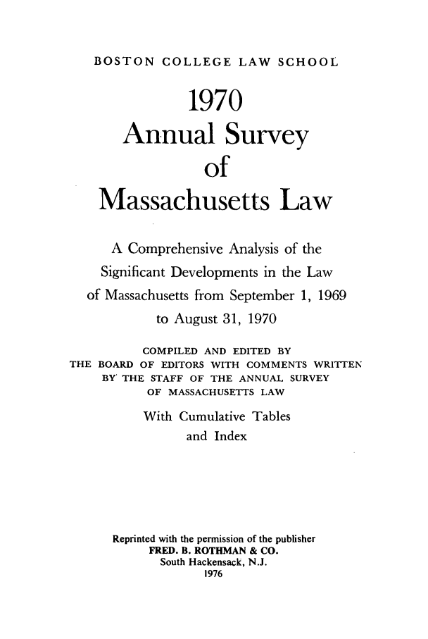 handle is hein.journals/ansmass17 and id is 1 raw text is: BOSTON COLLEGE LAW SCHOOL
1970
Annual Survey
of
Massachusetts Law
A Comprehensive Analysis of the
Significant Developments in the Law
of Massachusetts from September 1, 1969
to August 31, 1970
COMPILED AND EDITED BY
THE BOARD OF EDITORS WITH COMMENTS WRITTEN
BY THE STAFF OF THE ANNUAL SURVEY
OF MASSACHUSETTS LAW
With Cumulative Tables
and Index
Reprinted with the permission of the publisher
FRED. B. ROTHMAN & CO.
South Hackensack, N.J.
1976


