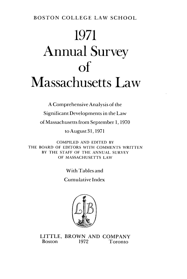 handle is hein.journals/ansmass18 and id is 1 raw text is: BOSTON COLLEGE LAW SCHOOL
1971
Annual Survey
of
Massachusetts Law
A Comprehensive Analysis of the
Significant Developments in the Law
of Massachusetts from September 1, 1970
to August 31, 1971
COMPILED AND EDITED BY
THE BOARD OF EDITORS WITH COMMENTS WRITTEN
BY THE STAFF OF THE ANNUAL SURVEY
OF MASSACHUSETTS LAW
With Tables and
Cumulative Index
LITTLE, BROWN AND COMPANY
Boston      1972       Toronto


