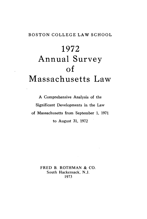 handle is hein.journals/ansmass19 and id is 1 raw text is: BOSTON COLLEGE LAW SCHOOL
1972
Annual Survey
of
Massachusetts Law
A Comprehensive Analysis of the
Significant Developments in the Law
of Massachusetts from September 1, 1971
to August 31, 1972
FRED B. ROTHMAN & CO.
South Hackensack, N.J.
1973


