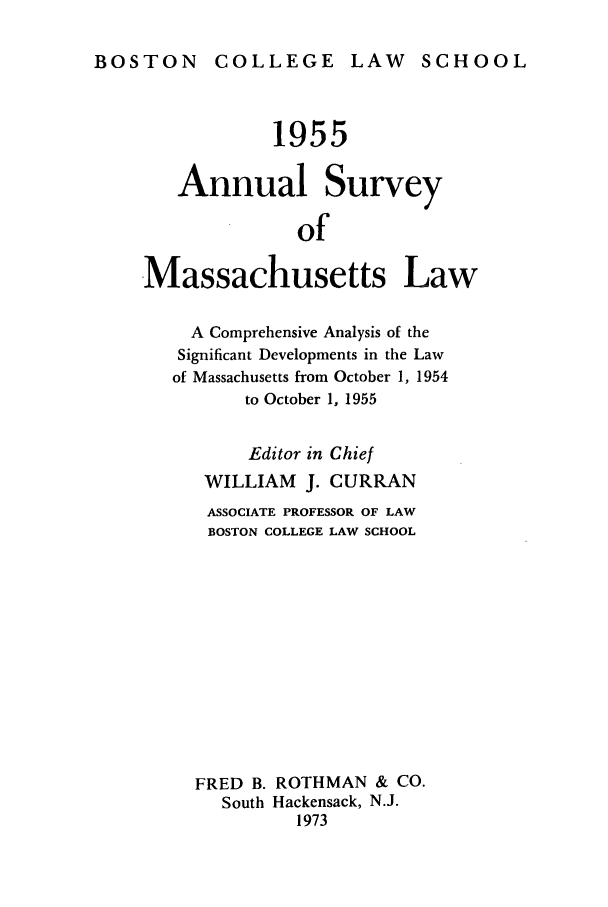 handle is hein.journals/ansmass2 and id is 1 raw text is: BOSTON COLLEGE LAW SCHOOL

1955
Annual Survey
of
Massachusetts Law
A Comprehensive Analysis of the
Significant Developments in the Law
of Massachusetts from October 1, 1954
to October 1, 1955
Editor in Chief
WILLIAM     J. CURRAN
ASSOCIATE PROFESSOR OF LAW
BOSTON COLLEGE LAW SCHOOL
FRED B. ROTHMAN & CO.
South Hackensack, N.J.
1973


