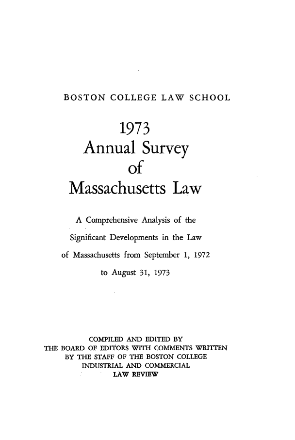handle is hein.journals/ansmass20 and id is 1 raw text is: BOSTON COLLEGE LAW           SCHOOL
1973
Annual Survey
of
Massachusetts Law
A Comprehensive Analysis of the
Significant Developments in the Law
of Massachusetts from September 1, 1972
to August 31, 1973
COMPILED AND EDITED BY
THE BOARD OF EDITORS WITH COMMENTS WRITTEN
BY THE STAFF OF THE BOSTON COLLEGE
INDUSTRIAL AND COMMERCIAL
LAW REVIEW


