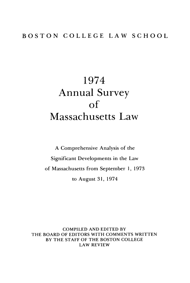 handle is hein.journals/ansmass21 and id is 1 raw text is: BOSTON COLLEGE LAW SCHOOL

1974
Annual Survey
of
Massachusetts Law
A Comprehensive Analysis of the
Significant Developments in the Law
of Massachusetts from September 1, 1973
to August 31, 1974
COMPILED AND EDITED BY
THE BOARD OF EDITORS WITH COMMENTS WRITTEN
BY THE STAFF OF THE BOSTON COLLEGE
LAW REVIEW


