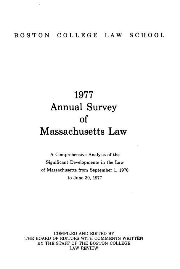 handle is hein.journals/ansmass24 and id is 1 raw text is: LAW SCHOOL

1977
Annual Survey
of
Massachusetts Law

A Comprehensive Analysis of the
Significant Developments in the Law
of Massachusetts from September 1, 1976
to June 30, 1977
COMPILED AND EDITED BY
THE BOARD OF EDITORS WITH COMMENTS WRITTEN
BY THE STAFF OF THE BOSTON COLLEGE
LAW REVIEW

BOSTON

COLLEGE


