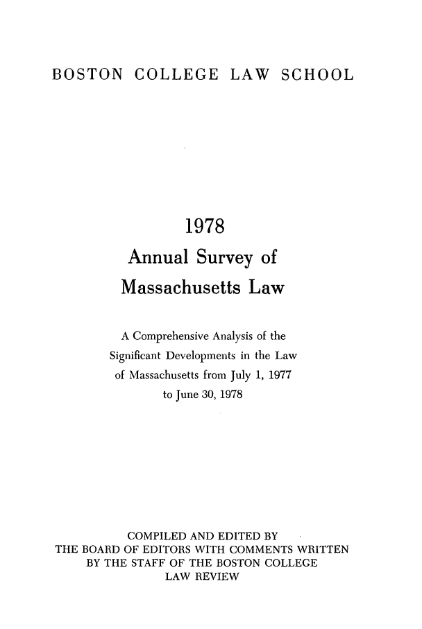 handle is hein.journals/ansmass25 and id is 1 raw text is: LAW SCHOOL

1978

Annual Survey of
Massachusetts Law
A Comprehensive Analysis of the
Significant Developments in the Law
of Massachusetts from July 1, 1977
to June 30, 1978
COMPILED AND EDITED BY
THE BOARD OF EDITORS WITH COMMENTS WRITTEN
BY THE STAFF OF THE BOSTON COLLEGE
LAW REVIEW

BOSTON

COLLEGE


