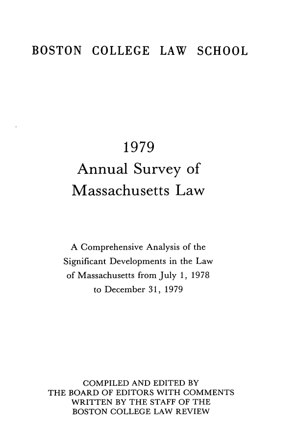 handle is hein.journals/ansmass26 and id is 1 raw text is: BOSTON COLLEGE

LAW SCHOOL

1979

Annual Survey of
Massachusetts Law
A Comprehensive Analysis of the
Significant Developments in the Law
of Massachusetts from July 1, 1978
to December 31, 1979
COMPILED AND EDITED BY
THE BOARD OF EDITORS WITH COMMENTS
WRITTEN BY THE STAFF OF THE
BOSTON COLLEGE LAW REVIEW


