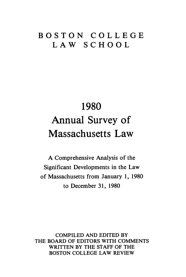handle is hein.journals/ansmass27 and id is 1 raw text is: BSTONCOLLEGE

LAW

SCHOOL

1980

Annual Survey of
Massachusetts Law
A Comprehensive Analysis of the
Significant Developments in the Law
of Massachusetts from January 1, 1980
to December 31, 1980
COMPILED AND EDITED BY
THE BOARD OF EDITORS WITH COMMENTS
WRITTEN BY THE STAFF OF THE
BOSTON COLLEGE LAW REVIEW

BO0S TO0N


