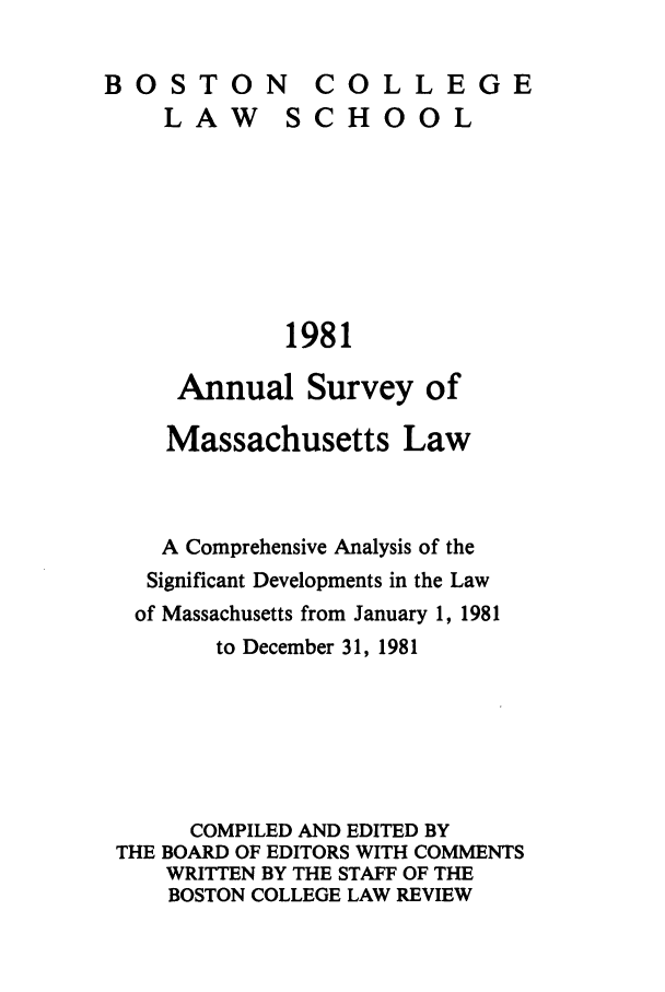 handle is hein.journals/ansmass28 and id is 1 raw text is: BSTONCOLLEGE

LAW

SCHOOL

1981

Annual Survey of
Massachusetts Law
A Comprehensive Analysis of the
Significant Developments in the Law
of Massachusetts from January 1, 1981
to December 31, 1981
COMPILED AND EDITED BY
THE BOARD OF EDITORS WITH COMMENTS
WRITTEN BY THE STAFF OF THE
BOSTON COLLEGE LAW REVIEW

BO0S TO0N


