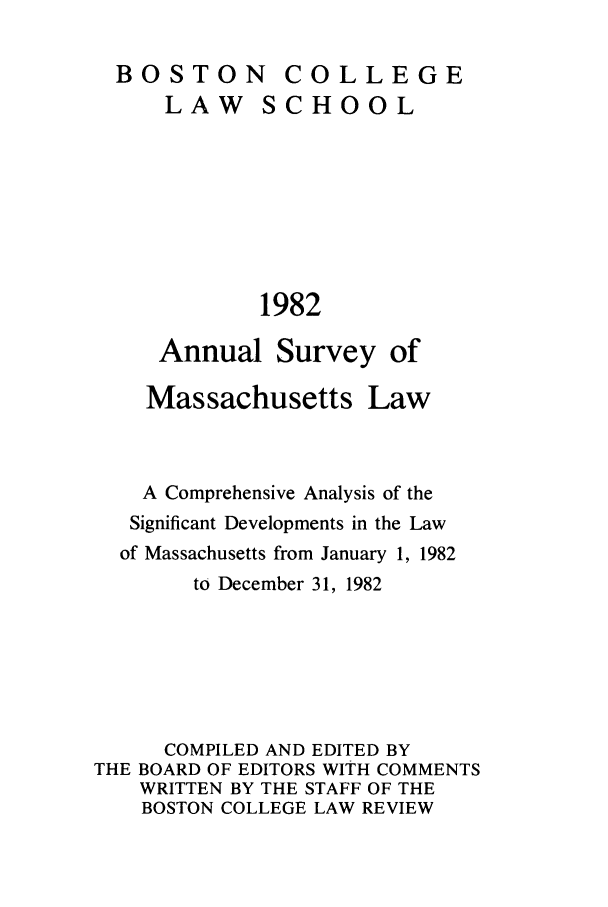 handle is hein.journals/ansmass29 and id is 1 raw text is: BOSTON COLLEGE

LAW

SCHOOL

1982

Annual Survey of
Massachusetts Law

A Comprehensive Analysis of the
Significant Developments in the Law
of Massachusetts from January 1, 1982
to December 31, 1982
COMPILED AND EDITED BY
THE BOARD OF EDITORS WITH COMMENTS
WRITTEN BY THE STAFF OF THE
BOSTON COLLEGE LAW REVIEW


