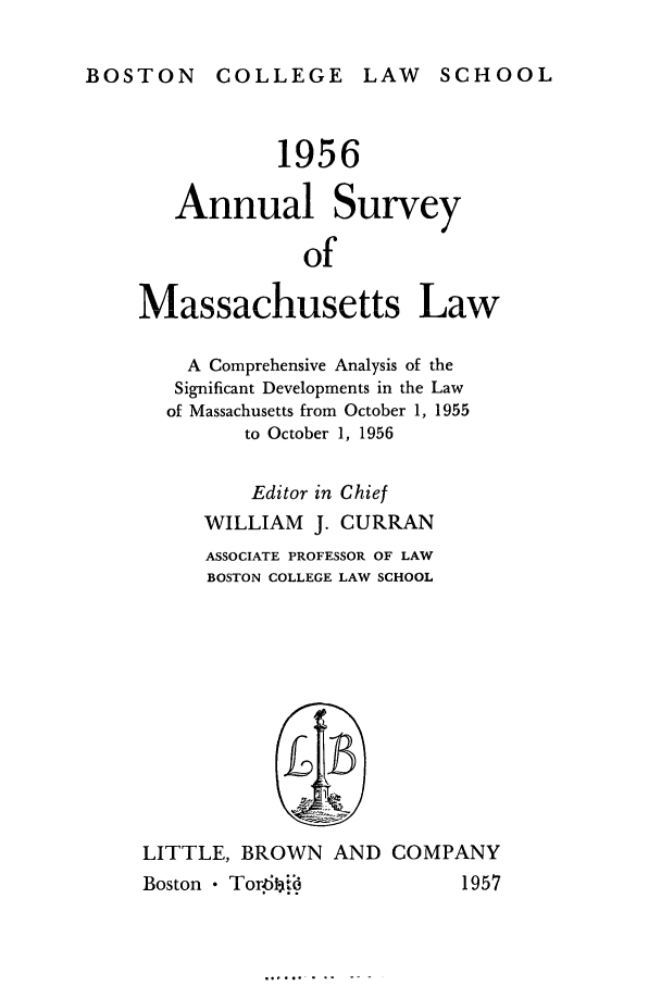 handle is hein.journals/ansmass3 and id is 1 raw text is: BOSTON COLLEGE LAW SCHOOL

1956
Annual Survey
of
Massachusetts Law
A Comprehensive Analysis of the
Significant Developments in the Law
of Massachusetts from October 1, 1955
to October 1, 1956
Editor in Chief
WILLIAM J. CURRAN
ASSOCIATE PROFESSOR OF LAW
BOSTON COLLEGE LAW SCHOOL
LITTLE, BROWN AND COMPANY

Boston * Tor~bi'1

1957


