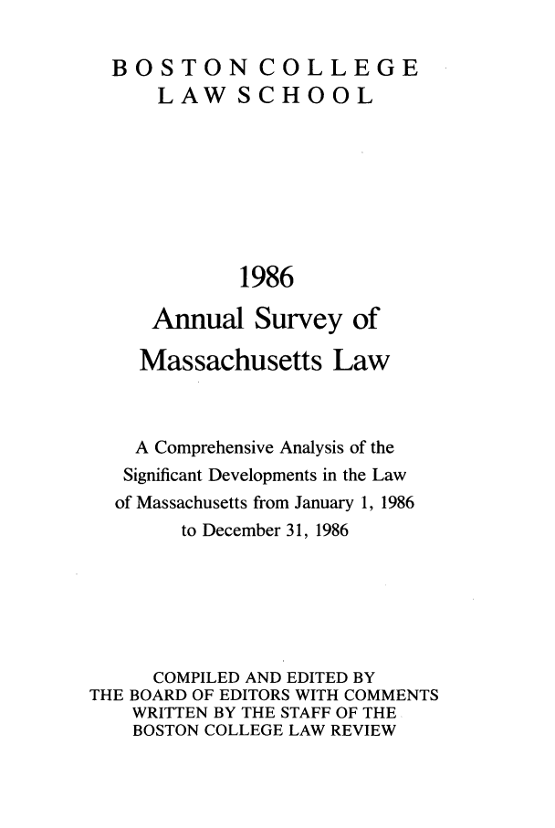handle is hein.journals/ansmass33 and id is 1 raw text is: BOSTON COLLEGE
LAW SCHOOL
1986
Annual Survey of
Massachusetts Law
A Comprehensive Analysis of the
Significant Developments in the Law
of Massachusetts from January 1, 1986
to December 31, 1986
COMPILED AND EDITED BY
THE BOARD OF EDITORS WITH COMMENTS
WRITTEN BY THE STAFF OF THE
BOSTON COLLEGE LAW REVIEW


