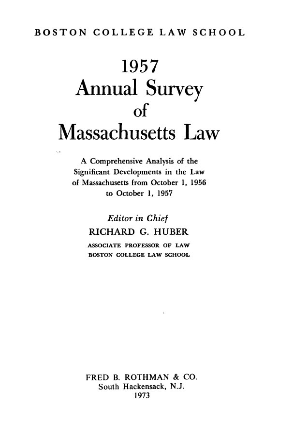handle is hein.journals/ansmass4 and id is 1 raw text is: BOSTON COLLEGE LAW SCHOOL

1957
Annual Survey
of
Massachusetts Law
A Comprehensive Analysis of the
Significant Developments in the Law
of Massachusetts from October 1, 1956
to October 1, 1957
Editor in Chief
RICHARD G. HUBER
ASSOCIATE PROFESSOR OF LAW
BOSTON COLLEGE LAW SCHOOL
FRED B. ROTHMAN & CO.
South Hackensack, N.J.
1973


