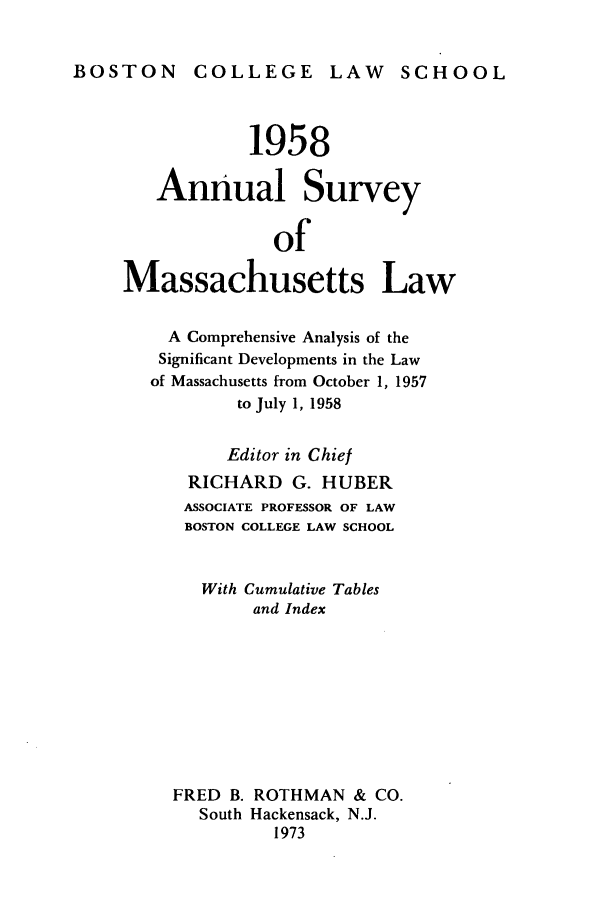handle is hein.journals/ansmass5 and id is 1 raw text is: BOSTON       COLLEGE        LAW     SCHOOL
1958
Annual Survey
of
Massachusetts Law
A Comprehensive Analysis of the
Significant Developments in the Law
of Massachusetts from October 1, 1957
to July 1, 1958
Editor in Chief
RICHARD G. HUBER
ASSOCIATE PROFESSOR OF LAW
BOSTON COLLEGE LAW SCHOOL
With Cumulative Tables
and Index
FRED B. ROTHMAN & CO.
South Hackensack, N.J.
1973



