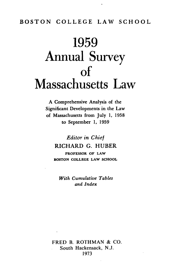 handle is hein.journals/ansmass6 and id is 1 raw text is: BOSTON COLLEGE LAW SCHOOL

1959
Annual Survey
of
Massachusetts Law
A Comprehensive Analysis of the
Significant Developments in the Law
of Massachusetts from July 1, 1958
to September 1, 1959
Editor in Chief
RICHARD G. HUBER
PROFESSOR OF LAW
BOSTON COLLEGE LAW SCHOOL
With Cumulative Tables
and Index
FRED B. ROTHMAN & CO.
South Hackensack, N.J.
1973


