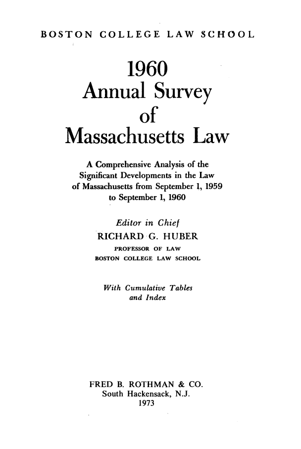 handle is hein.journals/ansmass7 and id is 1 raw text is: BOSTON COLLEGE LAW SCHOOL

1960
Annual Survey
of
Massachusetts Law
A Comprehensive Analysis of the
Significant Developments in the Law
of Massachusetts from September 1, 1959
to September 1, 1960
Editor in Chief
RICHARD G. HUBER
PROFESSOR OF LAW
BOSTON COLLEGE LAW SCHOOL
With Cumulative Tables
and Index
FRED B. ROTHMAN & CO.
South Hackensack, N.J.
1973


