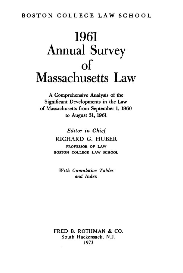 handle is hein.journals/ansmass8 and id is 1 raw text is: BOSTON COLLEGE LAW SCHOOL

1961
Annual Survey
of
Massachusetts Law
A Comprehensive Analysis of the
Significant Developments in the Law
of Massachusetts from September 1, 1960
to August 31, 1961
Editor in Chief
RICHARD G. HUBER
PROFESSOR OF LAW
BOSTON COLLEGE LAW SCHOOL
With Cumulative Tables
and Index
FRED B. ROTHMAN & CO.
South Hackensack, N.J.
1973


