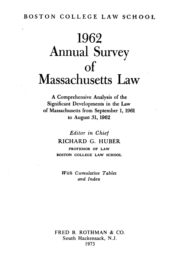 handle is hein.journals/ansmass9 and id is 1 raw text is: BOSTON COLLEGE LAW SCHOO-L

1962
Annual Survey
of
Massachusetts Law
A Comprehensive Analysis of the
Significant Developments in the Law
of Massachusetts from September 1, 1961
to August 31, 1962
Editor in Chief
RICHARD G. HUBER
PROFESSOR OF LAW
BOSTON COLLEGE LAW SCHOOL
With Cumulative Tables
and Index
FRED B. ROTHMAN & CO.
South Hackensack, N.J.
1973


