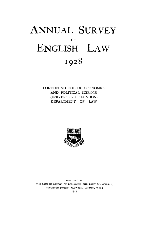 handle is hein.journals/ansureng1 and id is 1 raw text is: ANNUAL SURVEY
OF

ENGLISH

LAW

1928
LONDON SCHOOL OF ECONOMICS
AND POLITICAL SCIENCE
(UNIVERSITY OF LONDON)
DEPARTMENT OF LAW

PUBLISHED BY
THE LONDON SCHOOL OF ECONOMICS A14D POLITICAL SCIENCE,
HOUGHTON STREET, ALDWYCH, LONMN, W.C.2


