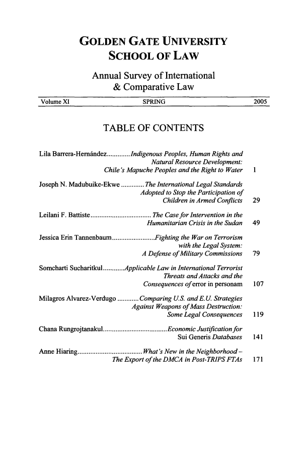 handle is hein.journals/ansurintcl11 and id is 1 raw text is: GOLDEN GATE UNIVERSITY
SCHOOL OF LAW
Annual Survey of International
& Comparative Law
Volume XI                      SPRING                           2005
TABLE OF CONTENTS
Lila Barrera-Hemndez ............. Indigenous Peoples, Human Rights and
Natural Resource Development:
Chile's Mapuche Peoples and the Right to Water  1
Joseph N. Madubuike-Ekwe ............. The International Legal Standards
Adopted to Stop the Participation of
Children in Armed Conflicts  29
Leilani F. Battiste .................................. The Case for Intervention in the
Humanitarian Crisis in the Sudan  49
Jessica Erin Tannenbaum ........................ Fighting the War on Terrorism
with the Legal System:
A Defense of Military Commissions  79
Somcharti Sucharitkul ............ Applicable Law in International Terrorist
Threats and Attacks and the
Consequences of error in personam  107
Milagros Alvarez-Verdugo ............ Comparing U.S. and E. U Strategies
Against Weapons of Mass Destruction:
Some Legal Consequences   119
Chana Rungrojtanakul .................................... Economic Justification for
Sui Generis Databases  141
Anne Hiaring .................................... What's New in the Neighborhood -
The Export of the DMCA in Post- TRIPS FTAs  171


