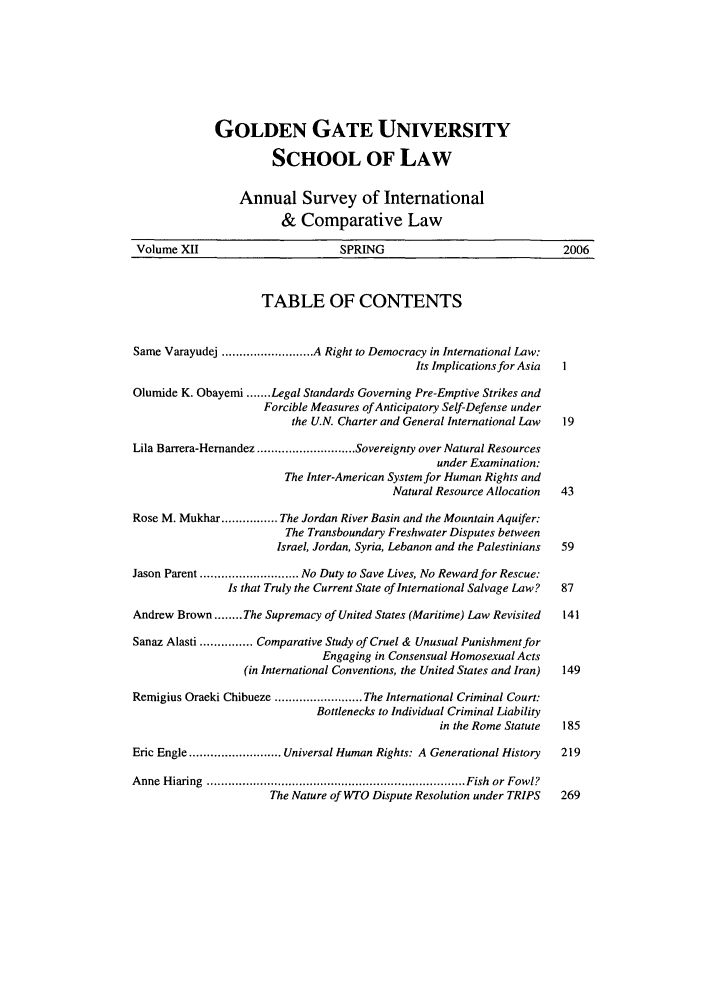 handle is hein.journals/ansurintcl12 and id is 1 raw text is: GOLDEN GATE UNIVERSITY
SCHOOL OF LAW
Annual Survey of International
& Comparative Law
Volume XII                       SPRING                              2006
TABLE OF CONTENTS
Same Varayudej .......................... A Right to Democracy in International Law:
Its Implications for Asia  I
Olumide K. Obayemi ....... Legal Standards Governing Pre-Emptive Strikes and
Forcible Measures of Anticipatory Self-Defense under
the U.N. Charter and General International Law  19
Lila Barrera-Hernandez ............................ Sovereignty over Natural Resources
under Examination:
The Inter-American System for Human Rights and
Natural Resource Allocation  43
Rose M. Mukhar ................ The Jordan River Basin and the Mountain Aquifer:
The Transboundary Freshwater Disputes between
Israel, Jordan, Syria, Lebanon and the Palestinians  59
Jason Parent ............................ No Duty to Save Lives, No Reward for Rescue:
Is that Truly the Current State of International Salvage Law?  87
Andrew Brown ........ The Supremacy of United States (Maritime) Law Revisited  141
Sanaz Alasti ............... Comparative Study of Cruel & Unusual Punishment for
Engaging in Consensual Homosexual Acts
(in International Conventions, the United States and Iran)  149
Remigius Oraeki Chibueze ......................... The International Criminal Court:
Bottlenecks to Individual Criminal Liability
in the Rome Statute  185
Eric Engle .......................... Universal Human Rights: A Generational History  219
A nne  H iaring  ......................................................................... Fish  or  Fowl?
The Nature of WTO Dispute Resolution under TRIPS  269


