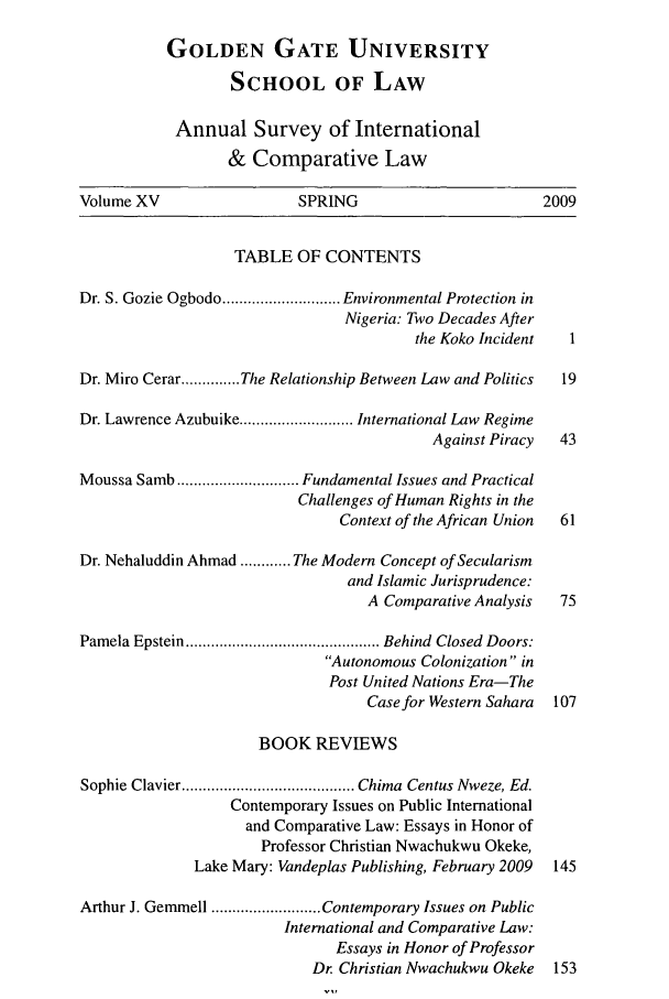 handle is hein.journals/ansurintcl15 and id is 1 raw text is: GOLDEN GATE UNIVERSITY
SCHOOL OF LAW
Annual Survey of International
& Comparative Law
Volume XV                  SPRING                        2009
TABLE OF CONTENTS
Dr. S. Gozie Ogbodo ............................ Environmental Protection in
Nigeria: Two Decades After
the Koko Incident  1
Dr. Miro Cerar .............. The Relationship Between Law and Politics  19
Dr. Lawrence Azubuike ........................... International Law Regime
Against Piracy  43
Moussa Samb ............................. Fundamental Issues and Practical
Challenges of Human Rights in the
Context of the African Union  61
Dr. Nehaluddin Ahmad ............ The Modern Concept of Secularism
and Islamic Jurisprudence:
A Comparative Analysis  75
Pamela Epstein .............................................. Behind  Closed  Doors:
Autonomous Colonization in
Post United Nations Era-The
Case for Western Sahara 107
BOOK REVIEWS
Sophie Clavier ......................................... Chima  Centus Nweze, Ed.
Contemporary Issues on Public International
and Comparative Law: Essays in Honor of
Professor Christian Nwachukwu Okeke,
Lake Mary: Vandeplas Publishing, February 2009  145
Arthur J. Gemmell .......................... Contemporary Issues on Public
International and Comparative Law:
Essays in Honor of Professor
Dr. Christian Nwachukwu Okeke 153



