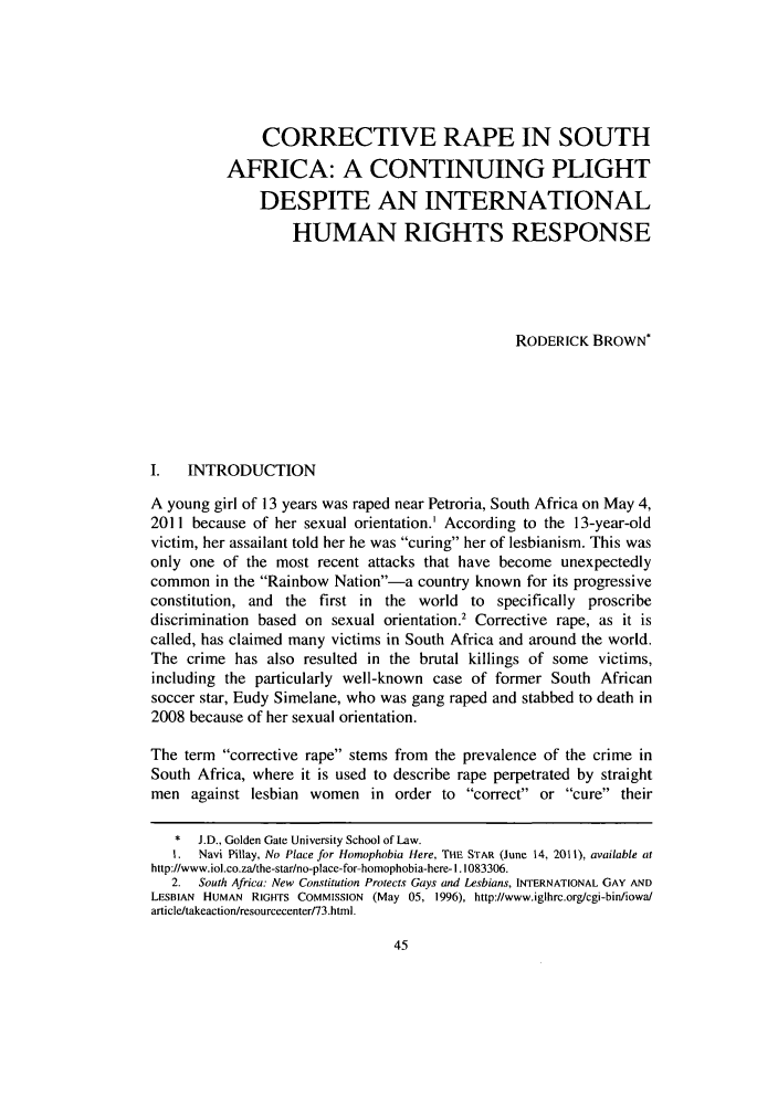 handle is hein.journals/ansurintcl18 and id is 59 raw text is: CORRECTIVE RAPE IN SOUTH
AFRICA: A CONTINUING PLIGHT
DESPITE AN INTERNATIONAL
HUMAN RIGHTS RESPONSE
RODERICK BROWN*
I.  INTRODUCTION
A young girl of 13 years was raped near Petroria, South Africa on May 4,
2011 because of her sexual orientation.' According to the 13-year-old
victim, her assailant told her he was curing her of lesbianism. This was
only one of the most recent attacks that have become unexpectedly
common in the Rainbow Nation-a country known for its progressive
constitution, and the first in the world to specifically proscribe
discrimination based on sexual orientation. Corrective rape, as it is
called, has claimed many victims in South Africa and around the world.
The crime has also resulted in the brutal killings of some victims,
including the particularly well-known case of former South African
soccer star, Eudy Simelane, who was gang raped and stabbed to death in
2008 because of her sexual orientation.
The term corrective rape stems from the prevalence of the crime in
South Africa, where it is used to describe rape perpetrated by straight
men against lesbian women in order to correct or cure their
*  J.D., Golden Gate University School of Law.
1. Navi Pillay, No Place for Homophobia Here, THE STAR (June 14, 2011), available at
http://www.iol.co.za/the-star/no-place-for-homophobia-here- 1.1083306.
2. South Africa: New Constitution Protects Gays and Lesbians, INTERNATIONAL GAY AND
LESBIAN HUMAN RIGHTS COMMISSION (May 05, 1996), http://www.iglhrc.org/cgi-bin/iowa/
article/takeactionlresourcecenter/73.htmi.


