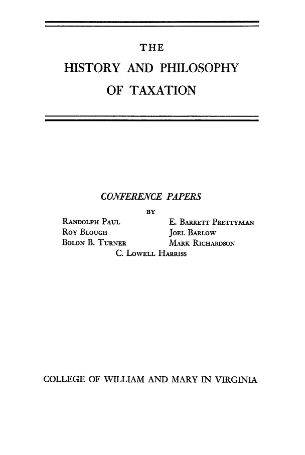 handle is hein.journals/antcwilm1 and id is 1 raw text is: THE

HISTORY AND PHILOSOPHY
OF TAXATION

CONFERENCE PAPERS
BY
RANDOLPH PAUL           E. BARRETT PRETTYMAN
Roy BLOUGH              JOEL BARLOW
BOLON B. TURNER         MARK RICHARDSON
C. LOWELL HARRiss

COLLEGE OF WILLIAM AND MARY IN VIRGINIA


