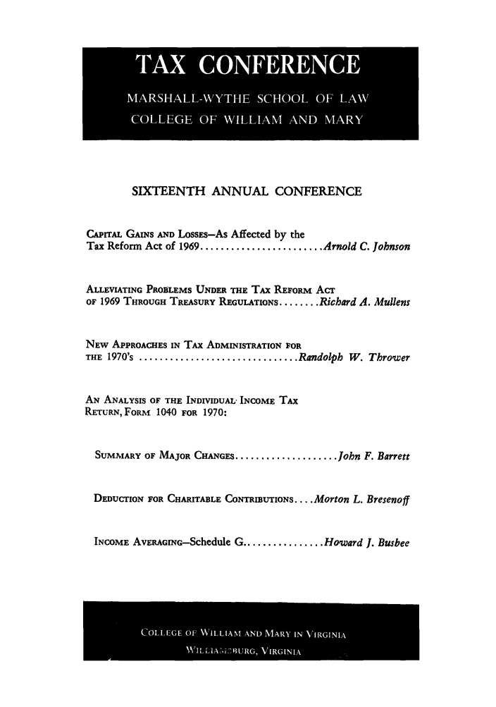 handle is hein.journals/antcwilm10 and id is 1 raw text is: SIXTEENTH ANNUAL CONFERENCE
CAPTAL GAINS AND LoSSES-As Affected by the
Tax Reform Act of 1969 ........................ Arnold C. Johnson
ALLEVIATING PROBLEMS UNDER THE TAx REFORM ACT
OF 1969 THROUGH TREASURY REGULATIONS ........ Richard A. Mullens
NEw APPROACHES IN TAX ADMINISTRATION FOR
THE 1970's ............................... Randolph W. Thrower
AN ANALYSIS OF THE INDIVIDUAL- INCOME TAX
RETURN,FORM 1040 FOR 1970:
SUMMARY OF MAJOR CHANGES .................... John F. Barrett
DEDUCTION FOR CHARITABLE CONTRIBUTIONS .... Morton L. Bresenoff
INCOME AVERAGING-Schedule G ................ Howard 1. Busbee

COLG0FWiLATADMR  NVRII

TAX CONFERENCE
MARSHALL-WYTHE SCHOOL OF LAW
COLLEGE OF WILLIAM AND MARY


