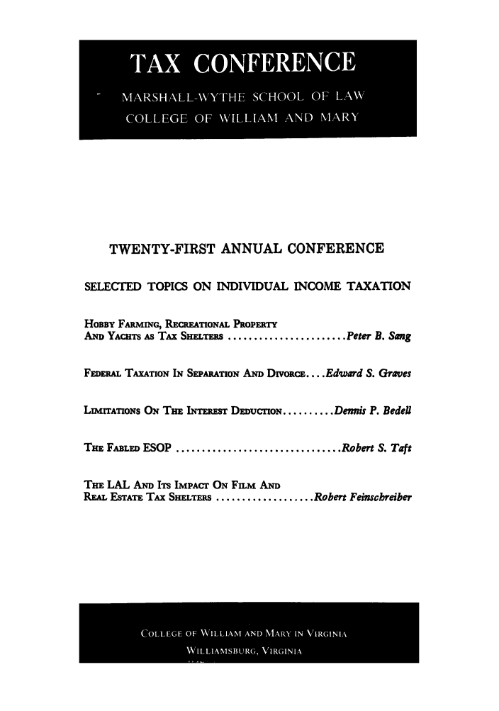 handle is hein.journals/antcwilm15 and id is 1 raw text is: TWENTY-FIRST ANNUAL CONFERENCE
SELECTED TOPICS ON INDIVIDUAL INCOME TAXATION
HOBBY FAR rNG, RECREATiONAL PROPERTY
AND YACHTS AS TAx SHELTERS ....................... Peter B. Sang
FEDERAL TAXATION IN SEPARATION AND Divoc. .... Edward S. Groves
LMITATIONS ON THE INTEREST DEDUCION .......... Demiis P. Bedel
THE FABLED ESOP ................................ Robert S. Taft
THE LAL AND ITS IMPAcr ON FM AND
REAL ESTATE TAx SHELTERS ................... Robert Feinscbreiber

TA       CO NERENCEID
IlBi3M niiHA LL-YHE, SCHOO  OF LAWN UI

COLLEGE OF WILLIANT AND MARYIN VIRGINIA
WILLIAMSBURG, VIRGINIA


