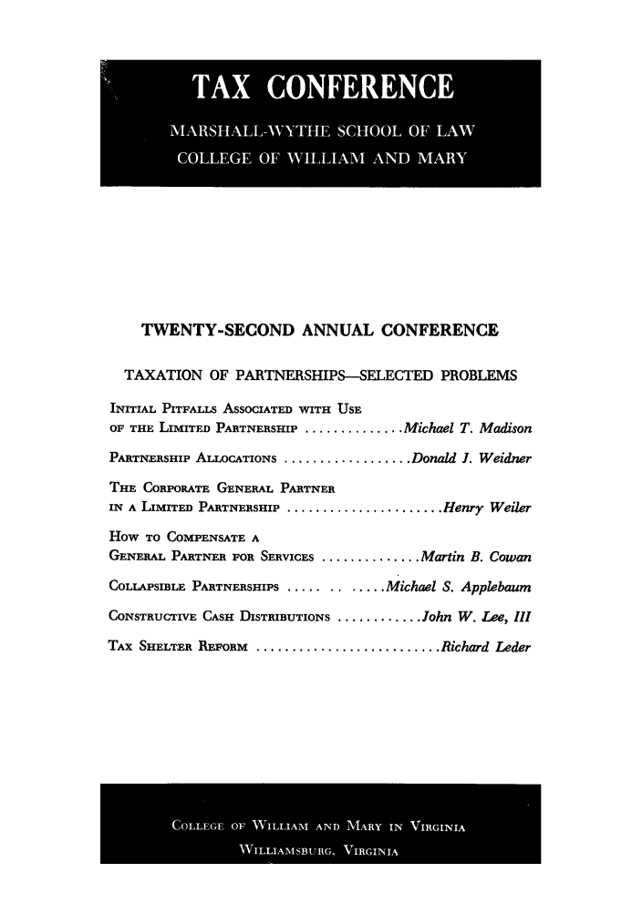 handle is hein.journals/antcwilm16 and id is 1 raw text is: TWENTY-SECOND ANNUAL CONFERENCE
TAXATION OF PARTNERSHIPS-SELECTED PROBLEMS
INITIAL PITFALLS ASSOCIATED WITH USE
OF THE LIMITED PARTNERSHIP ............... Michael T. Madison
PARTNERSHIP ALLOCATIONS ................... Donald J. Weidner
THE CORPORATE GENERAL PARTNER
IN A LIMITED PARTNERSHIP ...................... Henry Weiler
How TO COMPENSATE A
GENERAL PARTNER FOR SERVICES ............... Martin B. Cowan
COLLAPSIBLE PARTNERSHIPS .......  ..... Michael S. Applebaum
CONSTRUCTIVE CASH DISTRIBUTIONS ............. John W. Lee, III
TAX SHELTER REFORM .......................... Richard Leder

COLG   OFWLIMADMR  NVRII

TAX CONFERENCE
MARSHALL-WYTHE SCHOOL OF LAW
COLLEGE OF WHAAAM AND MARY


